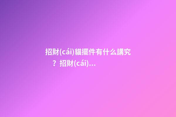 招財(cái)貓擺件有什么講究？招財(cái)貓可以擺放在柜臺(tái)嗎？